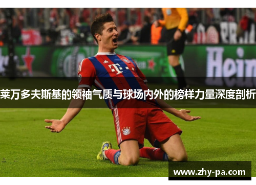 莱万多夫斯基的领袖气质与球场内外的榜样力量深度剖析