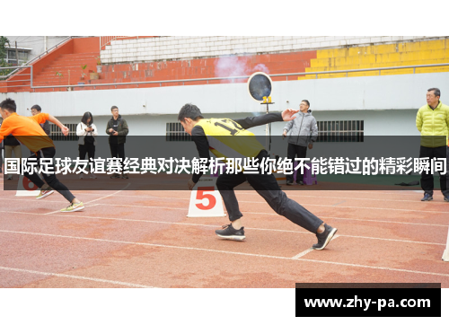 国际足球友谊赛经典对决解析那些你绝不能错过的精彩瞬间