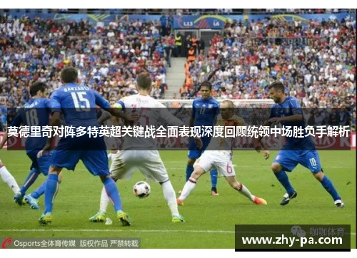 莫德里奇对阵多特英超关键战全面表现深度回顾统领中场胜负手解析