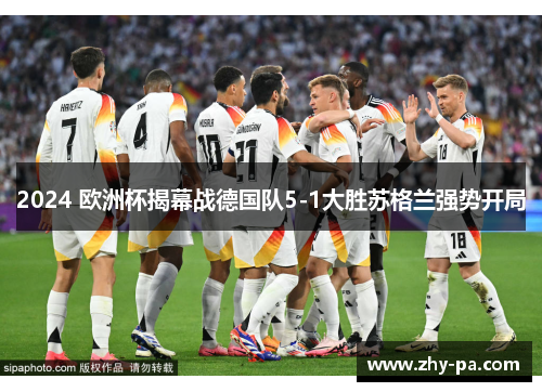 2024 欧洲杯揭幕战德国队5-1大胜苏格兰强势开局